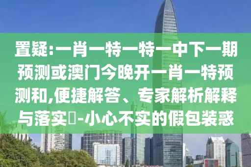 置疑:一肖一特一特一中下一期預(yù)測或澳門今晚開一肖一特預(yù)測和,便捷解答、專家解析解釋與落實?-小心不實的假包裝惑