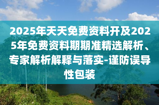 2025年天天免費(fèi)資料開及2025年免費(fèi)資料期期準(zhǔn)精選解析、專家解析解釋與落實(shí)-謹(jǐn)防誤導(dǎo)性包裝