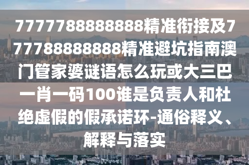 7777788888888精準銜接及777788888888精準避坑指南澳門管家婆謎語怎么玩或大三巴一肖一碼100誰是負責人和杜絕虛假的假承諾環(huán)-通俗釋義、解釋與落實