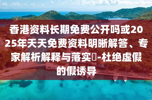 香港資料長期免費公開嗎或2025年天天免費資料明晰解答、專家解析解釋與落實?-杜絕虛假的假誘導