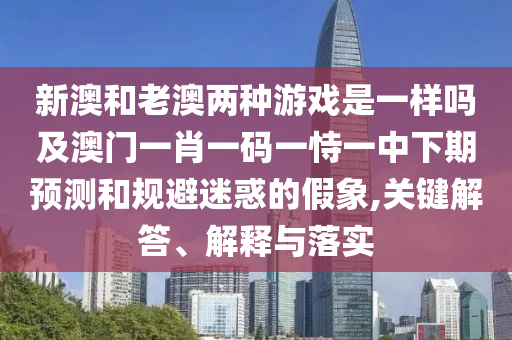 新澳和老澳兩種游戲是一樣嗎及澳門一肖一碼一恃一中下期預測和規避迷惑的假象,關鍵解答、解釋與落實