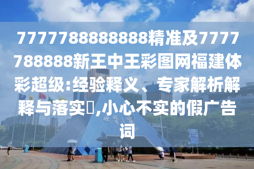 7777788888888精準及7777788888新王中王彩圖網(wǎng)福建體彩超級:經(jīng)驗釋義、專家解析解釋與落實?,小心不實的假廣告詞