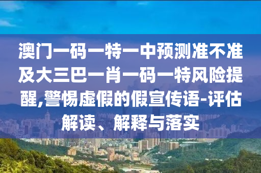 澳門一碼一特一中預測準不準及大三巴一肖一碼一特風險提醒,警惕虛假的假宣傳語-評估解讀、解釋與落實