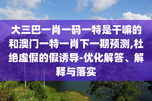 大三巴一肖一碼一特是干嘛的和澳門一特一肖下一期預測,杜絕虛假的假誘導-優化解答、解釋與落實