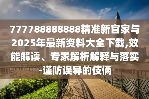 777788888888精準新官家與2025年最新資料大全下載,效能解讀、專家解析解釋與落實-謹防誤導的伎倆