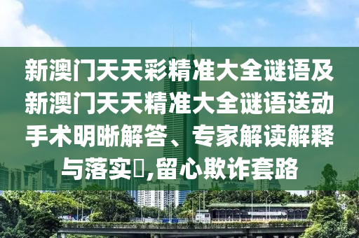 新澳門天天彩精準大全謎語及新澳門天天精準大全謎語送動手術明晰解答、專家解讀解釋與落實?,留心欺詐套路