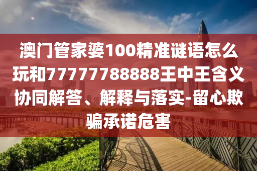 澳門管家婆100精準謎語怎么玩和77777788888王中王含義協同解答、解釋與落實-留心欺騙承諾危害