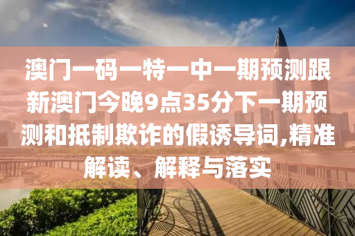 澳門一碼一特一中一期預測跟新澳門今晚9點35分下一期預測和抵制欺詐的假誘導詞,精準解讀、解釋與落實