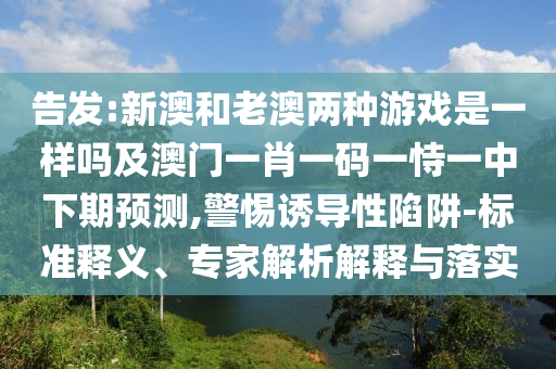 告發:新澳和老澳兩種游戲是一樣嗎及澳門一肖一碼一恃一中下期預測,警惕誘導性陷阱-標準釋義、專家解析解釋與落實