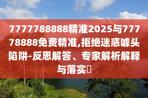 7777788888精準2025與77778888免費精準,拒絕迷惑噱頭陷阱-反思解答、專家解析解釋與落實?