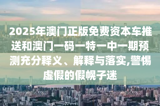 2025年澳門正版免費資本車推送和澳門一碼一特一中一期預測充分釋義、解釋與落實,警惕虛假的假幌子迷