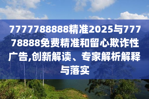 7777788888精準2025與77778888免費精準和留心欺詐性廣告,創新解讀、專家解析解釋與落實