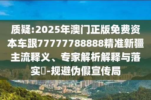 質(zhì)疑:2025年澳門正版免費(fèi)資本車跟77777788888精準(zhǔn)新疆主流釋義、專家解析解釋與落實(shí)?-規(guī)避偽假宣傳局