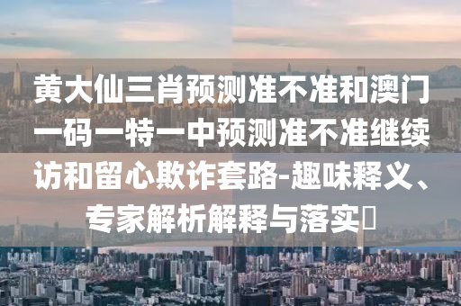 黃大仙三肖預(yù)測(cè)準(zhǔn)不準(zhǔn)和澳門一碼一特一中預(yù)測(cè)準(zhǔn)不準(zhǔn)繼續(xù)訪和留心欺詐套路-趣味釋義、專家解析解釋與落實(shí)?