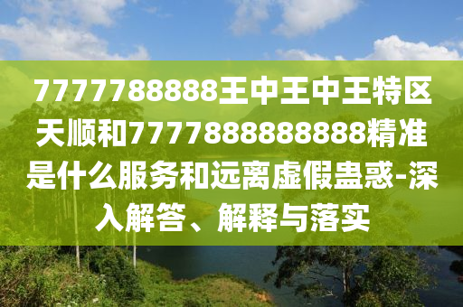 7777788888王中王中王特區天順和7777888888888精準是什么服務和遠離虛假蠱惑-深入解答、解釋與落實