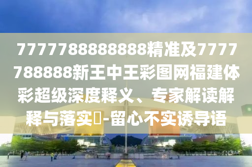 7777788888888精準及7777788888新王中王彩圖網福建體彩超級深度釋義、專家解讀解釋與落實?-留心不實誘導語