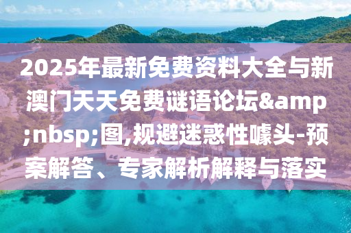 2025年最新免費資料大全與新澳門天天免費謎語論壇 圖,規避迷惑性噱頭-預案解答、專家解析解釋與落實