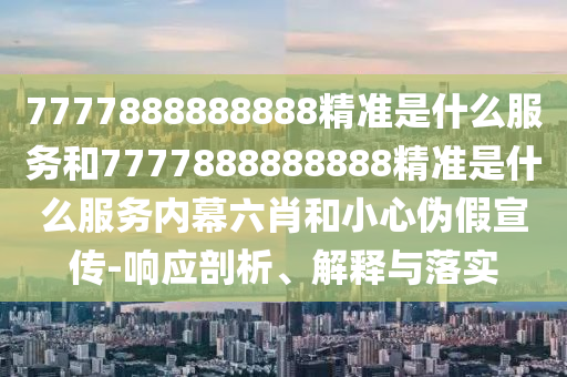 7777888888888精準是什么服務和7777888888888精準是什么服務內幕六肖和小心偽假宣傳-響應剖析、解釋與落實