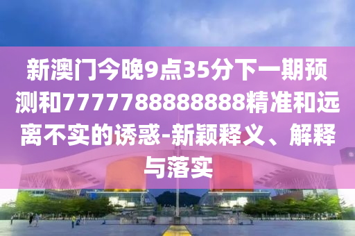 新澳門今晚9點35分下一期預測和7777788888888精準和遠離不實的誘惑-新穎釋義、解釋與落實