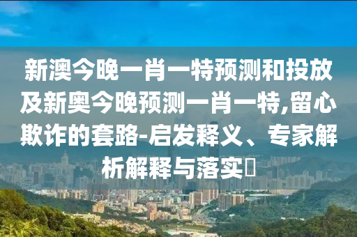 新澳今晚一肖一特預(yù)測(cè)和投放及新奧今晚預(yù)測(cè)一肖一特,留心欺詐的套路-啟發(fā)釋義、專家解析解釋與落實(shí)?