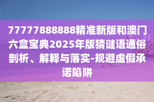 77777888888精準新版和澳門六盒寶典2025年版猜謎語通俗剖析、解釋與落實-規避虛假承諾陷阱