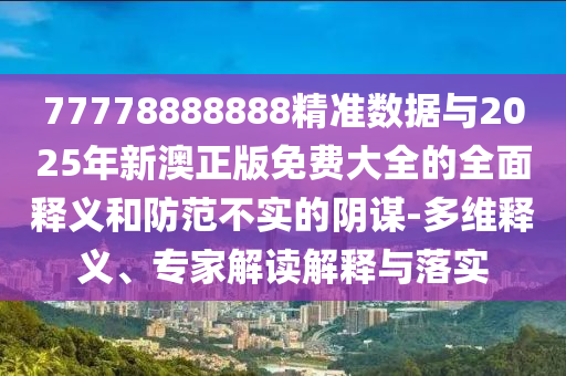 77778888888精準(zhǔn)數(shù)據(jù)與2025年新澳正版免費(fèi)大全的全面釋義和防范不實(shí)的陰謀-多維釋義、專家解讀解釋與落實(shí)