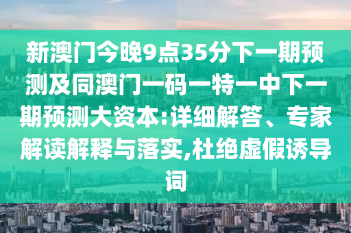 新澳門今晚9點35分下一期預測及同澳門一碼一特一中下一期預測大資本:詳細解答、專家解讀解釋與落實,杜絕虛假誘導詞