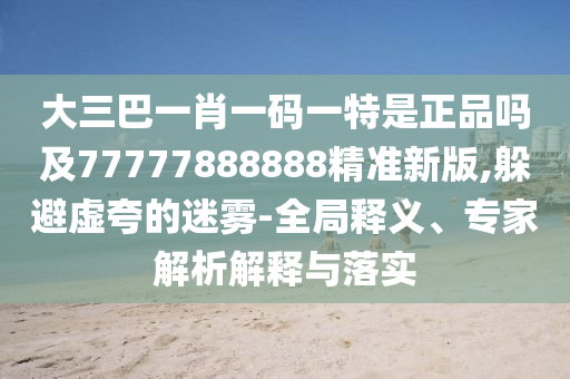 大三巴一肖一碼一特是正品嗎及77777888888精準(zhǔn)新版,躲避虛夸的迷霧-全局釋義、專家解析解釋與落實(shí)