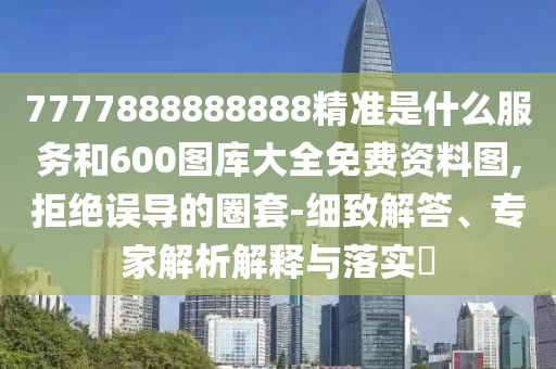 7777888888888精準(zhǔn)是什么服務(wù)和600圖庫大全免費(fèi)資料圖,拒絕誤導(dǎo)的圈套-細(xì)致解答、專家解析解釋與落實(shí)?