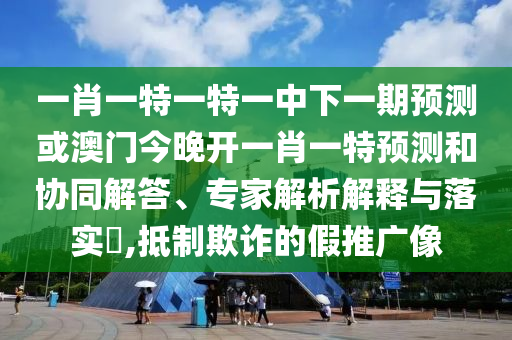 一肖一特一特一中下一期預測或澳門今晚開一肖一特預測和協同解答、專家解析解釋與落實?,抵制欺詐的假推廣像