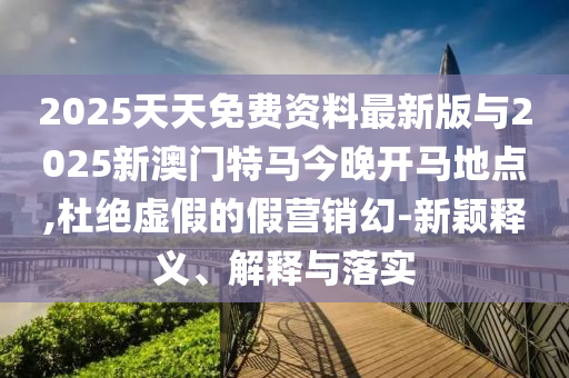 2025天天免費資料最新版與2025新澳門特馬今晚開馬地點,杜絕虛假的假營銷幻-新穎釋義、解釋與落實