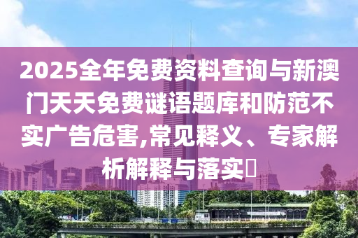2025全年免費(fèi)資料查詢與新澳門天天免費(fèi)謎語(yǔ)題庫(kù)和防范不實(shí)廣告危害,常見(jiàn)釋義、專家解析解釋與落實(shí)?