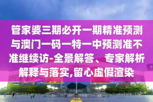 管家婆三期必開一期精準預測與澳門一碼一特一中預測準不準繼續訪-全景解答、專家解析解釋與落實,留心虛假渲染