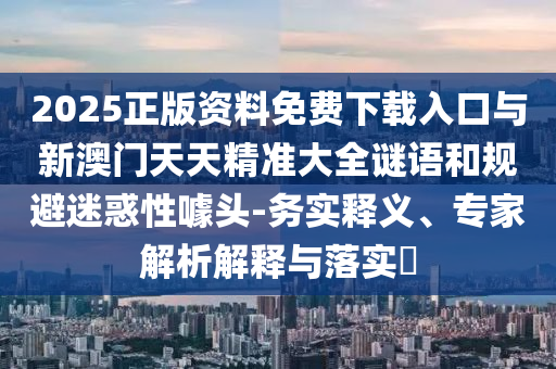 2025正版資料免費下載入口與新澳門天天精準大全謎語和規(guī)避迷惑性噱頭-務(wù)實釋義、專家解析解釋與落實?