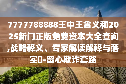 7777788888王中王含義和2025新門正版免費(fèi)資本大全查詢,戰(zhàn)略釋義、專家解讀解釋與落實(shí)?-留心欺詐套路