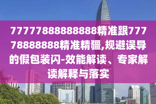 77777888888888精準跟77778888888精準精疆,規避誤導的假包裝閃-效能解讀、專家解讀解釋與落實
