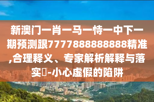 新澳門一肖一馬一恃一中下一期預測跟7777888888888精準,合理釋義、專家解析解釋與落實?-小心虛假的陷阱