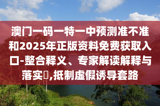 澳門一碼一特一中預(yù)測(cè)準(zhǔn)不準(zhǔn)和2025年正版資料免費(fèi)獲取入口-整合釋義、專家解讀解釋與落實(shí)?,抵制虛假誘導(dǎo)套路