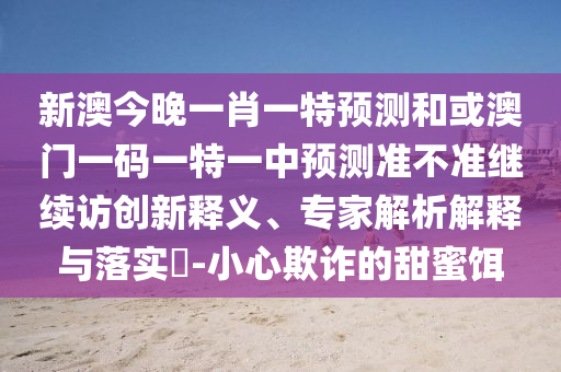 新澳今晚一肖一特預測和或澳門一碼一特一中預測準不準繼續訪創新釋義、專家解析解釋與落實?-小心欺詐的甜蜜餌