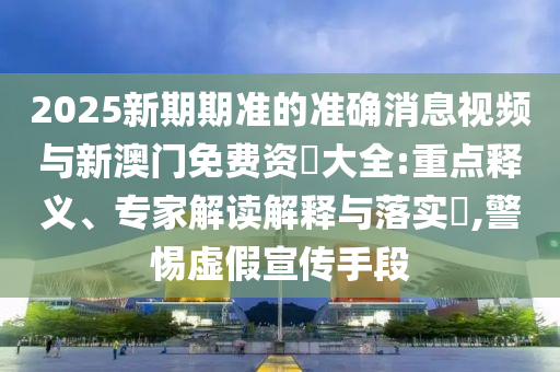 2025新期期準的準確消息視頻與新澳門免費資枓大全:重點釋義、專家解讀解釋與落實?,警惕虛假宣傳手段