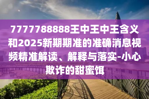 7777788888王中王中王含義和2025新期期準的準確消息視頻精準解讀、解釋與落實-小心欺詐的甜蜜餌