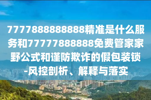 7777888888888精準(zhǔn)是什么服務(wù)和77777888888免費管家家野公式和謹(jǐn)防欺詐的假包裝鎖-風(fēng)控剖析、解釋與落實