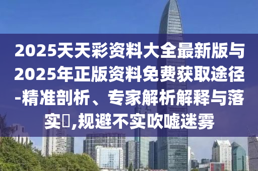2025天天彩資料大全最新版與2025年正版資料免費獲取途徑-精準剖析、專家解析解釋與落實?,規避不實吹噓迷霧