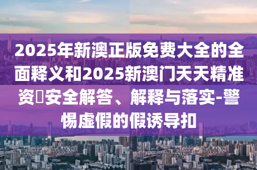 2025年新澳正版免費(fèi)大全的全面釋義和2025新澳門(mén)天天精準(zhǔn)資枓安全解答、解釋與落實(shí)-警惕虛假的假誘導(dǎo)扣