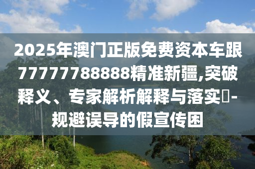 2025年澳門正版免費(fèi)資本車跟77777788888精準(zhǔn)新疆,突破釋義、專家解析解釋與落實(shí)?-規(guī)避誤導(dǎo)的假宣傳困