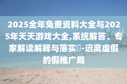 2025全年兔費資料大全與2025年天天游戲大全,系統(tǒng)解答、專家解讀解釋與落實?-遠離虛假的假推廣局