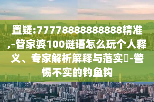 置疑:77778888888888精準,-管家婆100謎語怎么玩個人釋義、專家解析解釋與落實?-警惕不實的釣魚鉤