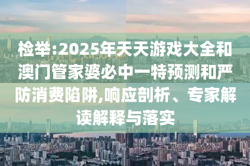 檢舉:2025年天天游戲大全和澳門管家婆必中一特預測和嚴防消費陷阱,響應剖析、專家解讀解釋與落實