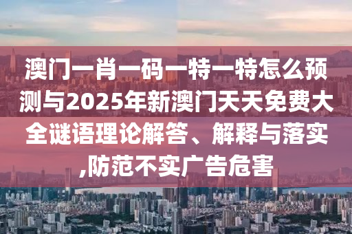 澳門一肖一碼一特一特怎么預測與2025年新澳門天天免費大全謎語理論解答、解釋與落實,防范不實廣告危害