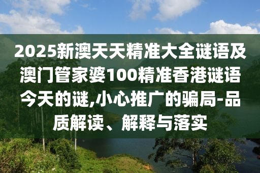 2025新澳天天精準大全謎語及澳門管家婆100精準香港謎語今天的謎,小心推廣的騙局-品質解讀、解釋與落實